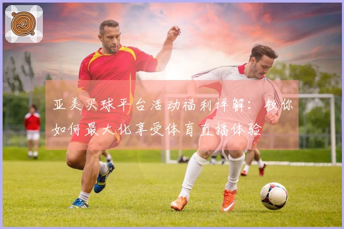 亚美买球平台活动福利详解：教你如何最大化享受体育直播体验