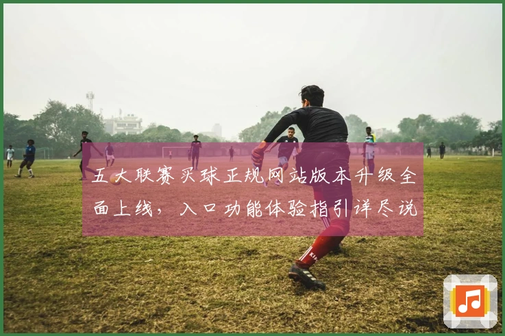 五大联赛买球正规网站版本升级全面上线，入口功能体验指引详尽说明